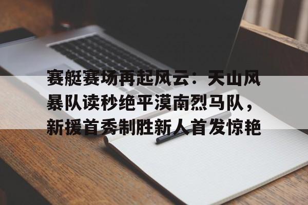 开云娱乐-包含赛艇赛场再起风云：天山风暴队读秒绝平漠南烈马队，新援首秀制胜新人首发惊艳的词条