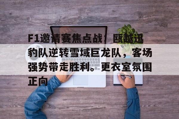 开云在线-包含F1邀请赛焦点战：瓯越迅豹队逆转雪域巨龙队，客场强势带走胜利。更衣室氛围正向的词条